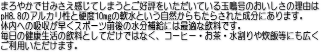 まろやかで甘みさえ感じてしまうとご好評をいただいている玉鳴号のおいしさの理由はpH8.8のアルカリ性と硬度10mgの軟水という自然からもたらされた成分にあります。
